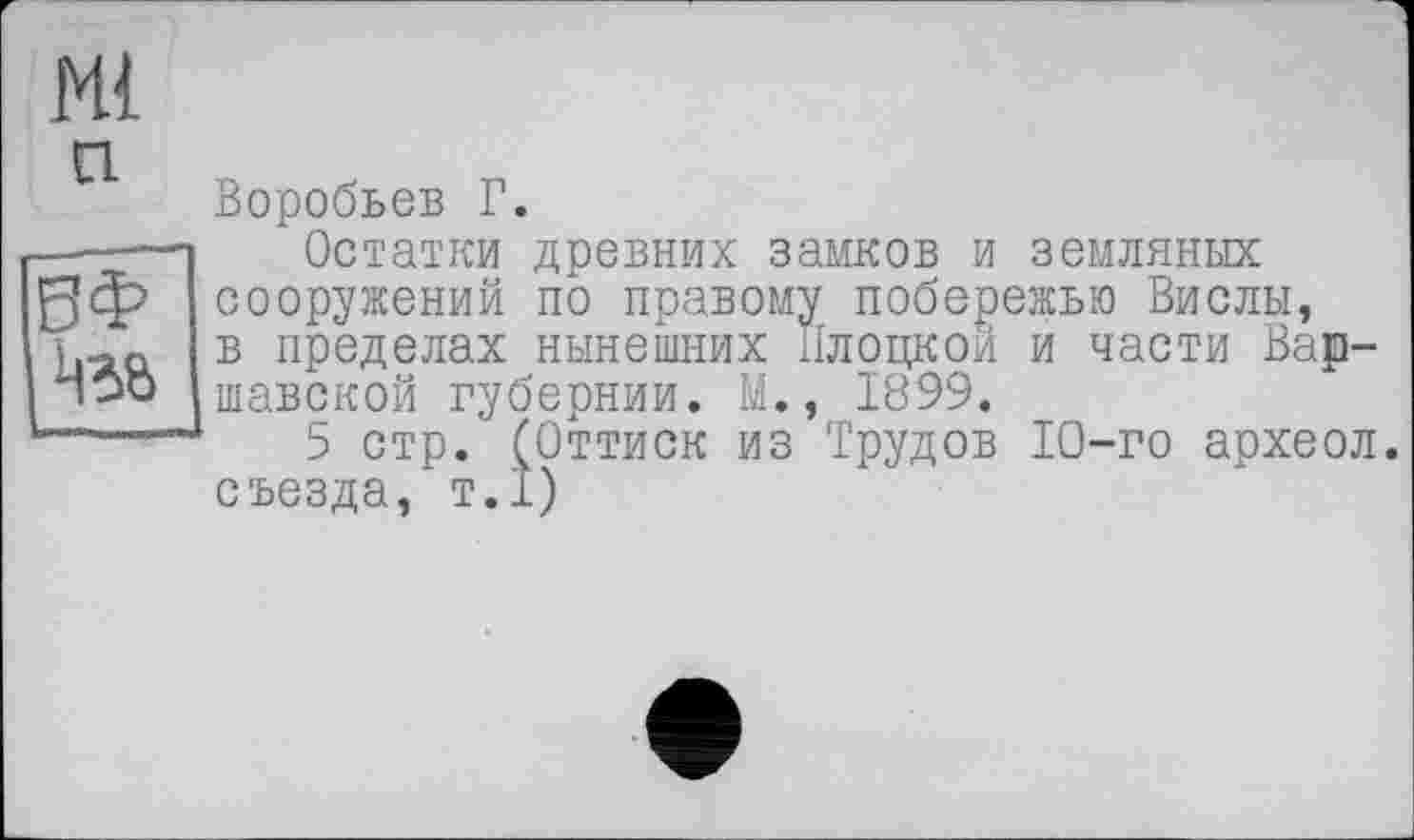 ﻿Воробьев Г.
Остатки древних замков и земляных сооружений по правому побережью Вислы, в пределах нынешних Плоцкой и части Варшавской губернии. М., 1899.
5 стр. (Оттиск из Трудов 10-го археол. съезда, т.1)